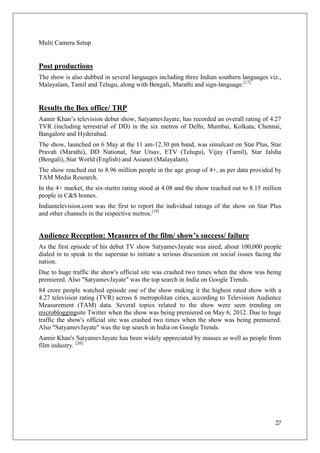 Multi Camera Setup


Post productions
The show is also dubbed in several languages including three Indian southern languages viz.,
Malayalam, Tamil and Telugu, along with Bengali, Marathi and sign-language.[17]


Results the Box office/ TRP
Aamir Khan‘s television debut show, SatyamevJayate, has recorded an overall rating of 4.27
TVR (including terrestrial of DD) in the six metros of Delhi, Mumbai, Kolkata, Chennai,
Bangalore and Hyderabad.
The show, launched on 6 May at the 11 am-12.30 pm band, was simulcast on Star Plus, Star
Pravah (Marathi), DD National, Star Utsav, ETV (Telugu), Vijay (Tamil), Star Jalsha
(Bengali), Star World (English) and Asianet (Malayalam).
The show reached out to 8.96 million people in the age group of 4+, as per data provided by
TAM Media Research.
In the 4+ market, the six-metro rating stood at 4.08 and the show reached out to 8.15 million
people in C&S homes.
Indiantelevision.com was the first to report the individual ratings of the show on Star Plus
and other channels in the respective metros.[19]


Audience Reception: Measures of the film/ show’s success/ failure
As the first episode of his debut TV show SatyamevJayate was aired, about 100,000 people
dialed in to speak to the superstar to initiate a serious discussion on social issues facing the
nation.
Due to huge traffic the show's official site was crashed two times when the show was being
premiered. Also "SatyamevJayate" was the top search in India on Google Trends.
84 crore people watched episode one of the show making it the highest rated show with a
4.27 television rating (TVR) across 6 metropolitan cities, according to Television Audience
Measurement (TAM) data. Several topics related to the show were seen trending on
microbloggingsite Twitter when the show was being premiered on May 6, 2012. Due to huge
traffic the show's official site was crashed two times when the show was being premiered.
Also "SatyamevJayate" was the top search in India on Google Trends.
Aamir Khan's SatyamevJayate has been widely appreciated by masses as well as people from
film industry. [20]




                                                                                             27
 