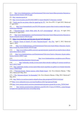 [1] - http://www.hindustantimes.com/Entertainment/Television/Aamir-Khan-promotes-Satyameva-
Jayate-in-Kochi/Article1-850136.aspx
[2] - http://satyamevjayate.in/
[3] - http://www.livemint.com/2012/04/21000711/Aamir-Khan8217s-Satyamev-Ja.html
[4] - "Aamir says he was jittery when he signed up for TV". Zee News.PTI. 13 April 2012. Retrieved
27 April 2012.
[5] - http://www.bestmediainfo.com/2012/05/satyamev-jayate-what-it-took-to-make-the-largest-
marketing-campaign/
[6] - ^"SatyamevJayate: Aamir Khan plans Rs 6.25 crorecampaign". IBN Live. 10 April 2012.
Retrieved 18 April 2012.
[7] - http://www.hindustantimes.com/Entertainment/Television/Aamir-Khan-promotes-Satyameva-
Jayate-in-Kochi/Article1-850136.aspx
[8] - https://www.facebook.com/SatyamevJayate?ref=tsfacebook
[9] - ^"Watch: Teaser of Aamir's TV show 'SatyamevJayate'". Star Plus. April 2, 2012. Retrieved
April 2, 2012.
[10]     -http://www.hindustantimes.com/Entertainment/Television/Aamir-Khan-s-Satyamev-Jayate-
takes-Twitter-by-storm/Article1-851555.aspx
[11] - http://www.bollywoodlife.com/news-gossip/satyamev-jayate-all-you-need-to-know-about-
aamir-khans-first-tv-show/
[12]     -http://www.hindustantimes.com/Entertainment/Television/Aamir-s-Satyamev-Jayate-makes-
history/Article1-840017.aspx
[13]                    -                    http://www.hindustantimes.com/photos-news/Photos-
Entertainment/aamirkhaninkashmir/Article4.aspx
[14]     -     http://indiatoday.intoday.in/story/aamir-khan-attends-wedding-of-varanasi-autodriver-
son/1/186127.html
[15] - http://indiatoday.intoday.in/story/aamir-khan-meets-rajasthan-cm-gehlot-over-female-foeticide-
issue/1/188029.html
[16] - ^"'SatyamevJayate': Nation rejoices while Palash fumes". Zee News.Zeenews Bureau. 7 May
2012. Retrieved 8 May 2012
[17] - ^"No ‗SatyamevaJayate‘ for Karnataka!".Zee News.Zeenews Bureau. 4 May 2012. Retrieved 7
May 2012.
[18] - http://ibnlive.in.com/news/aamirs-talaash-release-date-postponed/239182-8-66.html
[19 ]http://www.indiantelevision.com/mam/headlines/y2k12/apr/aprmam54.php
[20] http://www.moneycontrol.com/news/entertainment/satyameva-jayate-hit-or-miss_703562.html
[21] - http://articles.economictimes.indiatimes.com/2012-05-17/news/31749529_1_kaun-banega-
crorepati-first-episode-television-viewership-rating




                                                                                                  28
 