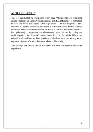 AUTHORISATION
This is to certify that the final project report titled ―Multiple projects completed
during Internship at Dentsu Communications Pvt. Ltd. (Mumbai)‖ is submitted
towards the partial fulfillment of the requirement of PGPM Program of IBS
Mumbai. As per the curriculum, this report is submitted by me, for the summer
internship project which was undertaken by me at Dentsu Communications Pvt.
Ltd. (Mumbai). It represents the observations made by me, by doing the
multiple projects for Dentsu Communications Pvt. Ltd. (Mumbai). This is my
original work and has not been previously submitted as a part of any other
degree or diploma of another Business school or University.

The findings and conclusions of this report are based on personal study and
experience.




                                                                                  3
 