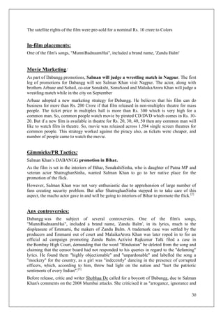 The satellite rights of the film were pre-sold for a nominal Rs. 10 crore to Colors


In-film placements:
One of the film's songs, "MunniBadnaamHui", included a brand name, 'Zandu Balm'


Movie Marketing:
As part of Dabangg promotions, Salman will judge a wrestling match in Nagpur. The first
leg of promotions for Dabangg will see Salman Khan visit Nagpur. The actor, along with
brothers Arbaaz and Sohail, co-star Sonakshi, SonuSood and MalaikaArora Khan will judge a
wrestling match while in the city on September
Arbaaz adopted a new marketing strategy for Dabangg. He believes that his film can do
business for more than Rs. 200 Crore if that film released in non-multiplex theatre for mass
people. The ticket price in multiplex hall is more than Rs. 300 which is very high for a
common man. So, common people watch movie by pirated CD/DVD which comes in Rs. 10-
20. But if a new film is available in theatre for Rs. 20, 30, 40, 50 then any common man will
like to watch film in theatre. So, movie was released across 1,584 single screen theatres for
common people. This strategy worked against the piracy also, as tickets were cheaper, and
number of people came to watch the movie.


Gimmicks/PR Tactics:
Salman Khan‘s DABANGG promotion in Bihar.
As the film is set in the interiors of Bihar, SonakshiSinha, who is daughter of Patna MP and
veteran actor ShatrughanSinha, wanted Salman Khan to go to her native place for the
promotion of the flick.
However, Salman Khan was not very enthusiastic due to apprehension of large number of
fans creating security problem. But after ShatrughanSinha stepped in to take care of this
aspect, the macho actor gave in and will be going to interiors of Bihar to promote the flick.[2]


Any controversies:
Dabangg was the subject of several controversies. One of the film's songs,
"MunniBadnaamHui", included a brand name, 'Zandu Balm', in its lyrics, much to the
displeasure of Emmami, the makers of Zandu Balm. A trademark case was settled by the
producers and Emmami out of court and MalaikaArora Khan was later roped in to for an
official ad campaign promoting Zandu Balm. Activist Rajkumar Talk filed a case in
the Bombay High Court, demanding that the word "Hindustan" be deleted from the song and
claiming that the censor board had not responded to his queries in regard to the "defaming"
lyrics. He found them "highly objectionable" and "unpardonable" and labelled the song a
"mockery" for the country, as a girl was "indecently" dancing in the presence of corrupted
officers, which, according to him, threw bad light on the nation and "hurt the patriotic
sentiments of every Indian".[3]
Before release, critic and writer Shobhaa De called for a boycott of Dabangg, due to Salman
Khan's comments on the 2008 Mumbai attacks. She criticised it as "arrogance, ignorance and

                                                                                             30
 