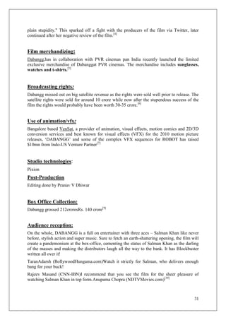 plain stupidity." This sparked off a fight with the producers of the film via Twitter, later
continued after her negative review of the film.[4]


Film merchandizing:
Dabangg,has in collaboration with PVR cinemas pan India recently launched the limited
exclusive merchandise of Dabanggat PVR cinemas. The merchandise includes sunglasses,
watches and t-shirts.[5]


Broadcasting rights:
Dabangg missed out on big satellite revenue as the rights were sold well prior to release. The
satellite rights were sold for around 10 crore while now after the stupendous success of the
film the rights would probably have been worth 30-35 crore.[6]


Use of animation/vfx:
Bangalore based VenSat, a provider of animation, visual effects, motion comics and 2D/3D
conversion services and best known for visual effects (VFX) for the 2010 motion picture
releases, ‗DABANGG‘ and some of the complex VFX sequences for ROBOT has raised
$10mn from Indo-US Venture Partner[7]


Studio technologies:
Pixion
Post-Production
Editing done by Pranav V Dhiwar


Box Office Collection:
Dabangg grossed 212croresRs. 140 crore[9]


Audience reception:
On the whole, DABANGG is a full on entertainer with three aces – Salman Khan like never
before, stylish action and super music. Sure to fetch an earth-shattering opening, the film will
create a pandemonium at the box-office, cementing the status of Salman Khan as the darling
of the masses and making the distributors laugh all the way to the bank. It has Blockbuster
written all over it!
TaranAdarsh (BollywoodHungama.com)Watch it strictly for Salman, who delivers enough
bang for your buck!
Rajeev Masand (CNN-IBN)I recommend that you see the film for the sheer pleasure of
watching Salman Khan in top form.Anupama Chopra (NDTVMovies.com)[10]



                                                                                             31
 