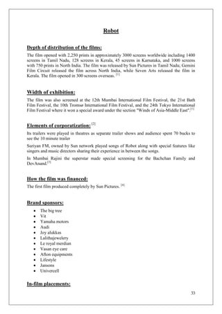 Robot

Depth of distribution of the films:
The film opened with 2,250 prints in approximately 3000 screens worldwide including 1400
screens in Tamil Nadu, 128 screens in Kerala, 45 screens in Karnataka, and 1000 screens
with 750 prints in North India. The film was released by Sun Pictures in Tamil Nadu; Gemini
Film Circuit released the film across North India, while Seven Arts released the film in
Kerala. The film opened in 300 screens overseas. [1]


Width of exhibition:
The film was also screened at the 12th Mumbai International Film Festival, the 21st Bath
Film Festival, the 10th Tromsø International Film Festival, and the 24th Tokyo International
Film Festival where it won a special award under the section "Winds of Asia-Middle East".[1]


Elements of corporatization: [2]
Its trailers were played in theatres as separate trailer shows and audience spent 70 bucks to
see the 10 minute trailer
Suriyan FM, owned by Sun network played songs of Robot along with special features like
singers and music directors sharing their experience in between the songs.
In Mumbai Rajini the superstar made special screening for the Bachchan Family and
DevAnand.[3]


How the film was financed:
The first film produced completely by Sun Pictures. [4]


Brand sponsors:
       The big tree
       Vit
       Yamaha motors
       Audi
       Joy alukkas
       Lalithajewelery
       Le royal merdian
       Vasan eye care
       Afton equipments
       Lifestyle
       Jansons
       Univercell

In-film placements:
                                                                                          33
 