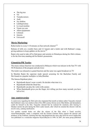 The big tree
        Vit
        Yamaha motors
        Audi
        Joy alukkas
        Lalithajewelery
        Le royal merdian
        Vasan eye care
        Afton equipments
        Lifestyle
        Jansons
        Univercell

Movie Marketing:
Robot trailer in every 5-10 minutes on Sun network channel [2]
Release of stills on a weekly basis and 2-3 teasers and a trailer and with Rahman‘s songs,
giving audience to keep updates on the movie.[5]
Rajini who used to take off to find peace and serenity to Himalayas during his film's release,
is for the first time standing tall for Robot's promotions.


Gimmicks/PR Tactics
The music release function was conducted in Malaysia which was telecast in the Sun TV with
50-50 duration of the program and ads twice
The trailer was released at a grand function and the same was again broadcast on TV
In Mumbai Rajini the superstar made special screening for the Bachchan Family and
DevAnand at a popular multiplex in Juhu,Mumbai.
The famous Rajnikant jokes:
        Rajinikanth doesn‘t wear a watch. He decides what time it is.
        Rajinikanth killed the Dead Sea.
        Rajinikanth can play the violin with a piano.
        When Rajinikanth gives you the finger, he's telling you how many seconds you have
        left to live.


Any controversies
A controversy regarding the film's plot also originated that month as Indian author Vijayarke claimed
that Enthiran's story was similar to that of his 2002 science fiction novel, Man Robot, and demanded a
credit for himself in the film. Vijayarke claimed that he realized the similarity after hearing S.
Shankar narrate the plot during the film's audio launch, after which he emailed the director with his
novel's story, seeking clarification.
Yet another scandal broke out after the release of the film when a Tamil novelist,
AarurThamizhnadan, made a complaint with the Greater Chennai Police against the director and
producer of the Enthiran, claiming that they had plagiarised the story idea from his novel Jugiba that
was published in a vernacular magazine IniyaUdhayam in 1996. In 2007, the same group published

                                                                                                   34
 