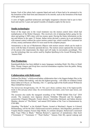 human. Each of the robots had a separate biped and each of them had to be animated to for
the formation of the final form and characters to be smooth, such as the formation of the head
of the giant snake.
A crew of highly qualified technocrats and highly imaginative directors had to put in their
heart and soul for 3 years and spend 6 months of sleepless nights for the movie


Studio technologies:
Some of the major jinx in the visual treatment was the motion control shots which had
multiplication of the Robot Character. This involved a lot of planning before going for the
shots and getting it 100% done with less money spent. Having the frame information on the
top and bottom in the super 35 format, Indian artists devised a camera rig to get perfection
with manual control without the action motion control rigs, which would have consumed lot
of time, money and human effort if it were used for the complete project.
Animatronics is the use of Mechatronic Objects with motion sensors which can be made to
move with the help of remotely operated devices. The motion sensor captured the movement
of the person who impersonates the object and will make its movements accordingly. This
was the technology that was earlier used by Stephen Spielberg in his Award Winning Movie
‗Jurassic Park‘


Post Production:
Rajinikanth'sRobot has been dubbed in many languages including Hindi. His films in Hindi
Hum, Thyagi, Gangva and Sivaji have received tremendous response from the public. Being
Asia's most expensive film,


Collaboration with Hollywood:
Enthiran/The Robot,‖ a Hollywood-Indian collaboration that is the biggest-budget film in the
history of Indian film-making –and also the highest-grossing – will make its southern United
States debut at 6:30 p.m. on Thursday, Feb. 17, opening night of the fourth annual William &
Mary GlobalFilm Festival.
The festival runs through Sunday, Feb. 20. This year‘s theme combines three of the highest-profile
trends in film and pop culture today: the environmentalist movement, comic book super heroes, and
vampires.
The occasion also marks the inaugural awarding of the ―W&M Global Film Can‖ 2010
awards. The recipients were Japanese director Nobuhiko Obayashi and his daughter,
screenwriter Chigumi Obayashi; French director YannArthus Bertrand; and Indian director
Shankar, director of ―The Robot,‖ and named 2010 Indian of the Year in Entertainment by
CNN IBN.
Attending ―The Robot‖ at the Kimball Theatre, located at Merchant‘s Square in Colonial
Williamsburg, will be the film‘s Hollywood executive producer, Jack Rajasekar, president of
Virginia Beach company Fusion Edge Media, its costume designer, Hollywood‘s renowned
Mary Vogt (―Men in Black,‖ ―Batman Returns‖), supervisor of animatronics Alan Scott
(―Terminator 2,‖ ―Terminator 3,‖ ―Pearl Harbor,‖ ―Jurassic Park III), special makeup and


                                                                                               36
 