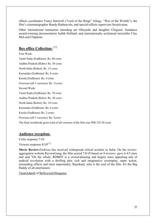 effects coordinator Vance Hartwell (―Lord of the Rings‖ trilogy, ―War of the Worlds‖), the
film‘s cinematographer Randy Rathnavelu, and special-effects supervisor Sreenivasan.
Other international luminaries attending are Obayashi and daughter Chigumi; Sundance
award-winning documentarist Judith Helfand; and internationally acclaimed storyteller Clay
McLeod Chapman.


Box office Collection: [13]
First Week:
Tamil Nadu (Endhiran): Rs. 80 crore
Andhra Pradesh (Robo): Rs. 30 crore
North India (Robot): Rs. 15 crore
Karnataka (Endhiran): Rs. 8 crore
Kerala (Endhiran): Rs. 4 crore
Overseas (all 3 versions): Rs. 11crore
Second Week:
Tamil Nadu (Endhiran): Rs. 70 crore
Andhra Pradesh (Robo): Rs. 20 crore
North India (Robot): Rs. 10 crore
Karnataka (Endhiran)::Rs. 6 crore
Kerala (Endhiran)::Rs. 2 crore
Overseas (all 3 versions): Rs. 5crore
The final worldwide gross total of all versions of the film was INR 255.50 crore


Audience reception:
Critic response 7/10
Viewers response 8/10[11]
Movie Review:Enthiran has received widespread critical acclaim in India. On the review-
aggregation website ReviewGang, the film scored 7.0/10 based on 9 reviews. gave it 4/5 stars
and said "On the whole, ROBOT is a crowd-pleasing and hugely mass appealing tale of
android revolution with a thrilling plot, rich and imaginative screenplay, super action,
astounding effects and most importantly, Rajnikant, who is the soul of the film. It's the Big
Daddy of all entertainers
TaranAdarsh of Bollywood Hungama




                                                                                          37
 