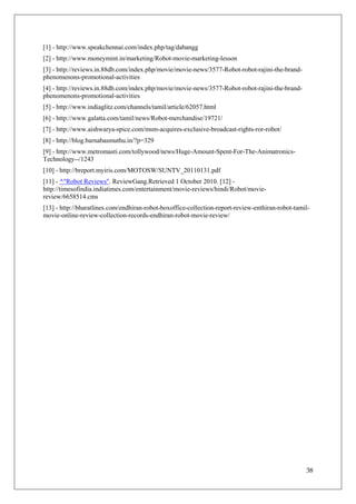 [1] - http://www.speakchennai.com/index.php/tag/dabangg
[2] - http://www.moneymint.in/marketing/Robot-movie-marketing-lesson
[3] - http://reviews.in.88db.com/index.php/movie/movie-news/3577-Robot-robot-rajini-the-brand-
phenomenons-promotional-activities
[4] - http://reviews.in.88db.com/index.php/movie/movie-news/3577-Robot-robot-rajini-the-brand-
phenomenons-promotional-activities
[5] - http://www.indiaglitz.com/channels/tamil/article/62057.html
[6] - http://www.galatta.com/tamil/news/Robot-merchandise/19721/
[7] - http://www.aishwarya-spice.com/msm-acquires-exclusive-broadcast-rights-ror-robot/
[8] - http://blog.barnabasmuthu.in/?p=329
[9] - http://www.metromasti.com/tollywood/news/Huge-Amount-Spent-For-The-Animatronics-
Technology--/1243
[10] - http://breport.myiris.com/MOTOSW/SUNTV_20110131.pdf
[11] - ^"Robot Reviews". ReviewGang.Retrieved 1 October 2010. [12] -
http://timesofindia.indiatimes.com/entertainment/movie-reviews/hindi/Robot/movie-
review/6658514.cms
[13] - http://bharatlines.com/endhiran-robot-boxoffice-collection-report-review-enthiran-robot-tamil-
movie-online-review-collection-records-endhiran-robot-movie-review/




                                                                                                   38
 