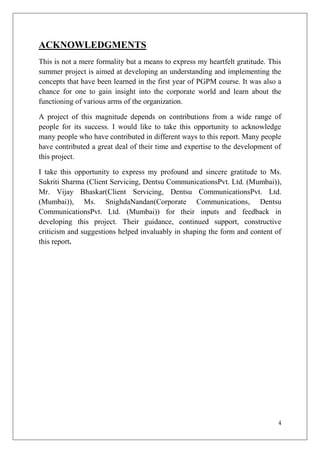 ACKNOWLEDGMENTS
This is not a mere formality but a means to express my heartfelt gratitude. This
summer project is aimed at developing an understanding and implementing the
concepts that have been learned in the first year of PGPM course. It was also a
chance for one to gain insight into the corporate world and learn about the
functioning of various arms of the organization.

A project of this magnitude depends on contributions from a wide range of
people for its success. I would like to take this opportunity to acknowledge
many people who have contributed in different ways to this report. Many people
have contributed a great deal of their time and expertise to the development of
this project.

I take this opportunity to express my profound and sincere gratitude to Ms.
Sukriti Sharma (Client Servicing, Dentsu CommunicationsPvt. Ltd. (Mumbai)),
Mr. Vijay Bhaskar(Client Servicing, Dentsu CommunicationsPvt. Ltd.
(Mumbai)), Ms. SnighdaNandan(Corporate Communications, Dentsu
CommunicationsPvt. Ltd. (Mumbai)) for their inputs and feedback in
developing this project. Their guidance, continued support, constructive
criticism and suggestions helped invaluably in shaping the form and content of
this report.




                                                                               4
 