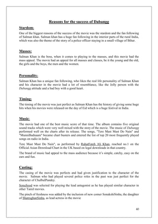 Reasons for the success of Dabangg
Stardom:
One of the biggest reasons of the success of the movie was the stardom and the fan following
of Salman khan. Salman khan has a huge fan following in the interior parts of the rural India,
which was also the theme of the story of a police officer staying in a small village of Bihar.


Masses:
Salman Khan is the boss, when it comes to playing to the masses, and this movie had the
mass appeal. The movie had an appeal for all masses and classes, be it the young and the old,
the girls and the boys, the men and the women.


Personality:
Salman Khan has a unique fan following, who likes the real life personality of Salman Khan
and his character in the movie had a lot of resemblance, like the Jolly person with the
Dabangg attitude and a bad boy with a good heart.


Timing:
The timing of the movie was just perfect as Salman Khan has the history of giving some huge
hits when his movies were released on the day of Eid which is a huge festival in India.


Music:
The movie had one of the best music score of that time. The album contains five original
sound tracks which were very well mixed with the story of the movie. The music of Dabangg
performed well on the charts after its release. The songs, "Tere Mast Mast Do Nain" and
"MunniBadnaam" became chart busters and entered the list of top 20 most frequently played
songs on radio in India.
Tere Mast Mast Do Nain", as performed by RahatFateh Ali Khan, reached no.1 on the
Official Asian Download Chart in the UK based on legal downloads in that country.
The brand of music had appeal to the mass audience because it‘s simple, catchy, easy on the
ears and fun.


Casting:
The casing of the movie was perfects and had given justification to the character of the
movie. Salman who had played several police roles in the past was just perfect for the
character of ChulbulPandey.
SonuSood was selected for playing the lead antagonist as he has played similar character in
other Tamil movies.
The pinch of freshness was added by the inclusion of new comer SonakshiSinha, the daughter
of ShatrughanSinha, as lead actress in the movie


                                                                                           40
 