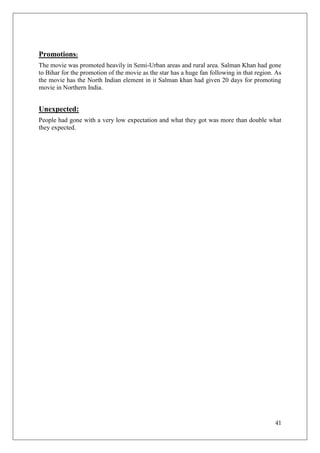 Promotions:
The movie was promoted heavily in Semi-Urban areas and rural area. Salman Khan had gone
to Bihar for the promotion of the movie as the star has a huge fan following in that region. As
the movie has the North Indian element in it Salman khan had given 20 days for promoting
movie in Northern India.


Unexpected:
People had gone with a very low expectation and what they got was more than double what
they expected.




                                                                                            41
 