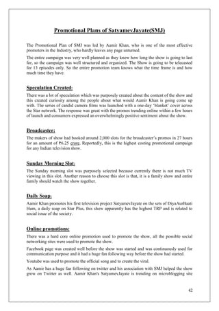 Promotional Plans of SatyamevJayate(SMJ)

The Promotional Plan of SMJ was led by Aamir Khan, who is one of the most effective
promoters in the Industry, who hardly leaves any page unturned.
The entire campaign was very well planned as they knew how long the show is going to last
for, so the campaign was well structured and organized. The Show is going to be telecasted
for 13 episodes only. So the entire promotion team knows what the time frame is and how
much time they have.


Speculation Created:
There was a lot of speculation which was purposely created about the content of the show and
this created curiosity among the people about what would Aamir Khan is going come up
with. The series of candid camera films was launched with a one-day ‗blanket‘ cover across
the Star network. The response was great with the promos trending online within a few hours
of launch and consumers expressed an overwhelmingly positive sentiment about the show.


Broadcaster:
The makers of show had booked around 2,000 slots for the broadcaster‘s promos in 27 hours
for an amount of 6.25 crore. Reportedly, this is the highest costing promotional campaign
for any Indian television show.


Sunday Morning Slot:
The Sunday morning slot was purposely selected because currently there is not much TV
viewing in this slot. Another reason to choose this slot is that, it is a family show and entire
family should watch the show together.


Daily Soap:
Aamir Khan promotes his first television project SatyamevJayate on the sets of DiyaAurBaati
Hum, a daily soap on Star Plus, this show apparently has the highest TRP and is related to
social issue of the society.


Online promotions:
There was a hard core online promotion used to promote the show, all the possible social
networking sites were used to promote the show.
Facebook page was created well before the show was started and was continuously used for
communication purpose and it had a huge fan following way before the show had started.
Youtube was used to promote the official song and to create the viral.
As Aamir has a huge fan following on twitter and his association with SMJ helped the show
grow on Twitter as well. Aamir Khan's SatyamevJayate is trending on microblogging site


                                                                                             42
 