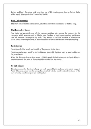 Twitter and how! The show took over eight out of 10 trending topic slots on Twitter India
while Aamir Khan trended on Twitter Worldwide.


Less Controversy:
The show almost had no controversies, other than one which was related to the title song.


Outdoor advertising:
Star India had captured most of the premium outdoor sites across the country for the
campaign which was executed by Mudra max. Outdoor is high impact medium and in this
case had mounted campaign on big scale. They wanted to catch the attention of all members
of the family including the men of the household who travel out of home on work everyday.


Gimmicks
Aamir travelled the length and breadth of the country for the show
Aamir normally takes an off in his birthday on March 14. But this year, he was working on
SatyamevJayate
When the first episode was aired, about 1,00,000 people dialled in to speak to Aamir Khan to
show support for the issue of female foeticide that he was discussing.


Social Image
The other reason why the show is being very well accepted by the audience is the public image of
Aamir Khan as a person who has always been involved with the social work and the theme of the
show of raising social issue goes very well together.




                                                                                             43
 