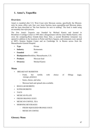 1. Anna’s, TaqueRia

Overview:
Anna's is modeled after U.S. West Coast style Mexican cuisine, specifically the Mission-
style Its menu offers only four core items: burritos, tacos, quesadillas and Mexican plates,
and has been described as "the best burritos for next to nothing" The food is made using
an assembly line-style process.
The first Anna's Taqueria was founded by Michael Kamio and located in
Brookline's Coolidge Corner in 1995 after a disagreement with his sister Mariko Kamio, who
owns the competing Boca Grande chain. Since then, a second Brookline restaurant was
opened in addition to the locations in Porter and Davis Squares, and restaurants were opened
at MIT's Stratton Student Center and on Cambridge St. in Boston across from the
Massachusetts General Hospital.
   •   Type                   Private
   •   Industry               Restaurants
   •   Founded                1995
   •   Headquarters Brookline, Massachusetts, U.S.
   •   Products               Mexican food
   •   Owner(s)               Michael Kamio


Menu
   •   BREAKFAST BURRITOS
           –   Fresh,    hot      tortilla    with        choice   of    fillings     (eggs,
               sausage, potatoes)
           –   beans, cheese, and salsa.
           –   Mexican hash and spinach also available.
   •   REGULAR BURRITO
   •   SUPER BURRITO
   •   TACO
   •   MEXICAN PLATE
   •   FRESH ORANGE JUICE
   •   MEXICAN COFFEE, TEA
   •   MORNING BEVERAGES
           –   FRESH SQUEEZED ORANGE JUICE
           –   MEXICAN COFFEE


Glossary Menu

                                                                                         47
 