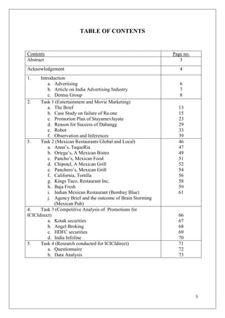 TABLE OF CONTENTS


Contents                                                      Page no.
Abstract                                                         3
Acknowledgement                                                  4
1.    Introduction
          a. Advertising                                         6
          b. Article on India Advertising Industry               7
          c. Dentsu Group                                        8
2.    Task 1 (Entertainment and Movie Marketing)
          a. The Brief                                          13
          b. Case Study on failure of Ra.one                    15
          c. Promorion Plan of StayamevJayate                   23
          d. Reason for Success of Dabangg                      29
          e. Robot                                              33
          f. Observation and Inferences                         39
3.    Task 2 (Mexican Restaurants Global and Local)             46
          a. Anna‘s, TaqueRia                                   47
          b. Ortega‘s, A Mexican Bistro                         49
          c. Pancho‘s, Mexican Food                             51
          d. Chipotel, A Mexican Grill                          52
          e. Panchero‘s, Mexican Grill                          54
          f. California, Tortilla                               56
          g. Kings Taco, Restaurant Inc.                        58
          h. Baja Fresh                                         59
          i. Indian Mexican Restaurant (Bombay Blue)            61
          j. Agency Brief and the outcome of Brain Storming
             (Mexican Pub)
4.    Task 3 (Competitive Analysis of Promotions for
ICICIdirect)                                                    66
          a. Kotak securities                                   67
          b. Angel Broking                                      68
          c. HDFC securities                                    69
          d. India Infoline                                     70
5.    Task 4 (Research conducted for ICICIdirect)               71
          a. Questionnaire                                      72
          b. Data Analysis                                      73




                                                                         5
 