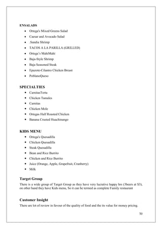 ENSALADS
       Ortega's Mixed Greens Salad
       Caesar and Avocado Salad
       .Sandia Shrimp
       TACOS A LA PARILLA (GRILLED)
       Ortega‘s MahiMahi
       Baja-Style Shrimp
       Baja Seasoned Steak
       Epazote-Cilantro Chicken Breast
       PoblanoQueso


SPECIALTIES
    CarnitasTorta
    Chicken Tamales
    Carnitas
    Chicken Mole
    Ortegas Half Roasted Chicken
    Banana Crusted Huachinango


KIDS MENU
    Ortega's Quesadilla
    Chicken Quesadilla
    Steak Quesadilla
    Bean and Rice Burrito
    Chicken and Rice Burrito
    Juice (Orange, Apple, Grapefruit, Cranberry)
    Milk

Target Group
There is a wide group of Target Group as they have very lucrative happy hrs (3beers at $3),
on other hand they have Kids menu, So it can be termed as complete Family restaurant


Customer Insight
There are lot of review in favour of the quality of food and the its value for money pricing.

                                                                                                50
 