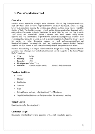3. Pancho’s, Mexican Food


Over view
Pancho's is most popular for having its buffet customers "raise the flag" to request more food;
each table has a small tricolored flag with the three colors of the flag of Mexico. The flag,
however, is sometimes missing the Mexican coat of arms and thus more closely resembles
the flag of Italy. The food is reasonably priced, and the dining area is often decorated with a
courtyard motif with two saying in Spanish on the walls "My Casa essu casa (My House is
Your House) and "Panzallena Corazon Contento" (Full Belly, Happy Heart). Several
locations also sold a limited line of products that customers could purchase and make their
own sopaipillas, tacos, etc. at home, as well as a small selection of piñatas that could be used
for parties or other decorating reasons as well as Sombreros de Carrot and
Handcrafted Mexican Artisan goods such as small pottery, toys and figurines Pancho's
Mexican Buffet is a chain of Tex-Mex restaurants (24 as of 2009) in the United States.
Pancho's main offering is an all you care to eat buffet, though unlike many other such buffets
additional food is brought by waitstaff rather than self-served, except for in the chain's "Super
Buffet" locations.
       Type         Buffet
       Industry     Food
       Founded      1958
       Headquarters Dallas, Texas
       Products     Mexican FoodWebsite               Pancho's Mexican Buffet


Pancho's food item
       Tacos
       Flautas
       Enchiladas
       Tamales
       Rice
       Refried beans, and many other traditional Tex-Mex items.
       Sopaipillas have been served for dessert since the restaurant's opening.


Target Group
Food, fun times for the entire family.


Customer Insight
Reasonable priced and serves large quantities of food with remarkable quality.




                                                                                              51
 