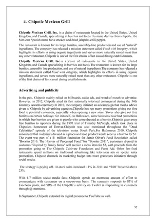 4. Chipotle Mexican Grill

Chipotle Mexican Grill, Inc. is a chain of restaurants located in the United States, United
Kingdom, and Canada, specializing in burritos and tacos. Its name derives from chipotle, the
Mexican Spanish name for a smoked and dried jalapeño chili pepper.
The restaurant is known for its large burritos, assembly-line production and use of "natural"
ingredients. The company has released a mission statement called Food with Integrity, which
highlights its efforts in using organic ingredients and serves more naturally raised meat than
any other restaurant, Chipotle is one of the first chains offast casual dining establishments.
Chipotle Mexican Grill, Inc is a chain of restaurants in the United States, United
Kingdom, and Canada specializing in burritos and tacos.The restaurant is known for its large
burritos, assembly line production, and use of natural ingredients.The company has released a
mission statement called Food with Integrity, which highlights its efforts in using organic
ingredients, and serves more naturally raised meat than any other restaurant. Chipotle is one
of the first chains of fast casual dining establishments.


Advertising and publicity
In the past, Chipotle mainly relied on billboards, radio ads, and word-of-mouth to advertise.
However, in 2012, Chipotle aired its first nationally televised commercial during the 54th
Grammy Awards ceremony.In 2010, the company initiated an ad campaign that mocks advice
given to Chipotle by advertising agencies.Chipotle has run many promotions giving out free
food to potential customers, especially when opening a new store. Stores also give out free
burritos on certain holidays; for instance, on Halloween, some locations have had promotions
in which free burritos are given to people who come dressed as a burrito.Chipotle gave away
free burritos to reporters during the 1997 trial of Timothy McVeigh, which took place in
Chipotle's hometown of Denver.Chipotle was also mentioned throughout the "Dead
Celebrities" episode of the television series South Park.For Halloween 2010, Chipotle
announced that customers dressed as a processed food product would receive a burrito for $2.
The event was part of a $1 million fundraiser for Jamie Oliver's Food Revolution called
"Boorito 2010: The Horrors of Processed Food."For "Boorito 2011", customers dressed in
costumes "inspired by family farms" will receive a menu item for $2, with proceeds from the
promotion going to The Chipotle Cultivate Foundation and Farm Aid. Other fast-food
restaurants spend millions on traditional advertising like television ads or special sales
promotions, Chipotle channels its marketing budget into more grassroots initiatives through
social media.

 The strategy is paying off– In-store sales increased 11% in 2011 and ―ROI‖ hovered above
23%.

With 1.7 million social media fans, Chipotle spends an enormous amount of effort to
communicate with customers on a one-on-one basis. The company responds to 83% of
Facebook posts, and 90% of the Chipotle‘s activity on Twitter is responding to customers
through @-mentions.

In September, Chipotle extended its digital presence to YouTube as well.


                                                                                           52
 