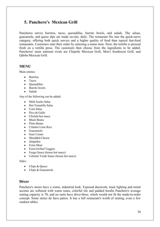 5. Panchero’s Mexican Grill

Pancheros serves burritos, tacos, quesadillas, burrito bowls, and salads. The salsas,
guacamole, and queso dips are made on-site, daily. The restaurant fits into the quick-serve
category, offering both quick service and a higher quality of food than typical fast-food
restaurants. Customers start their order by selecting a menu item. Next, the tortilla is pressed
fresh on a tortilla press. The customers then choose from the ingredients to be added.
Pancheros' main national rivals are Chipotle Mexican Grill, Moe's Southwest Grill, and
Qdoba Mexican Grill.


MENU
Main entrées:
         Burritos
         Tacos
         Quesadillas
         Burrito bowls
         Salads
Any of the following can be added:
         Mild Ancho Salsa
         Hot Tomatillo Salsa
         Corn Salsa
         Pico de Gallo
         Cholula hot sauce
         Black Beans
         Pinto Beans
         Cilantro Lime Rice
         Guacamole
         Sour Cream
         Shredded Cheese
         Jalapeños
         Extra Meat
         Extra Grilled Veggies
         Fuego Sauce (house hot sauce)
         Caliente Verde Sauce (house hot sauce)
Sides:
         Chips & Queso
         Chips & Guacamole


Décor
Panchero's stores have a warm, industrial look. Exposed ductwork, track lighting and metal
accents are softened with warm tones, colorful tile and padded booths Panchero's average
seating capacity is 70, and no units have drive-thrus, which would not fit the made-to-order
concept. Some stores do have patios. It has a full restaurant's worth of seating, even a few
outdoor tables


                                                                                             54
 