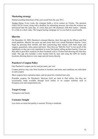 Marketing strategy
Started awarding franchisee of the year award from the year 2011.
Twitter Trivia: Every week, the company holds a trivia contest on Twitter. The question
comes out in a tweet, along with a deadline for submitting answers, but when the winners are
announced later the same day, it‘s more than just 140 characters with their names—instead,
it‘s a link to a short video. The longest-lasting campaign we‘ve ever had on social media.


iBurrito
On December 24, 2009, Panchero's released iBurrito, their first app for the iPhone and iPod
touch platform. iBurrito lets users see and create their own virtual Panchero's burrito. Users
begin by pressing their tortillas and then customizing their burrito with fresh meats and
veggies, guacamole, salsa, queso and more. They then use "Bob the Tool" to mix up all of the
ingredients so they get every ingredient in every bite before rolling up their burrito. Users are
then able to post their creations on their Facebook wall or Twitter feed showing off what they
made. The app also includes a store locator both by state and using the GPS for nearby
locations allowing them to view maps and call stores directly.


Panchero's Coupon Policy
One Panchero's coupon can be used per party, per visit
Coupon policies may vary from location to location, and terms and conditions are individual
to each coupon
Most coupons have expiration dates, and are good for a limited time only.
Printable coupons for Panchero's Mexican Grill are hard to find online, but they are
occasionally made available through local outlets or on coupon websites such as
8coupons.com and campusfood.com.


Target Group
Youngsters and family


Customer Insight
Less items on menu but quality is assured. Pricing is moderate.




                                                                                              55
 