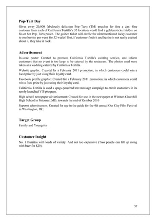 Pop-Tart Day
Gives away 20,000 fabulously delicious Pop–Tarts (TM) pouches for free a day. One
customer from each of California Tortilla‘s 35 locations could find a golden sticker hidden on
his or her Pop–Tarts pouch. The golden ticket will entitle the aforementioned lucky customer
to one burrito per week for 52 weeks! But, if customer finds it and he/she is not really excited
about it, they take it back.


Advertisement
In-store poster: Created to promote California Tortilla's catering service, and inform
customers that no event is too large to be catered by the restaurant. The photos used were
taken at a wedding catered by California Tortilla.
Website graphic: Created for a February 2011 promotion, in which customers could win a
food prize by just using their loyalty card.
Facebook profile graphic: Created for a February 2011 promotion, in which customers could
win a food prize by just using their loyalty card.
California Tortilla is used a qtags-powered text message campaign to enroll customers in its
newly launched VIP program.
High school newspaper advertisement: Created for use in the newspaper at Winston Churchill
High School in Potomac, MD, towards the end of October 2010
Support advertisement: Created for use in the guide for the 4th annual Our City Film Festival
in Washington, DC.


Target Group
Family and Youngster


Customer Insight
No. 1 Burritos with loads of variety. And not too expensive (Two people can fill up along
with beer for $20).




                                                                                             57
 