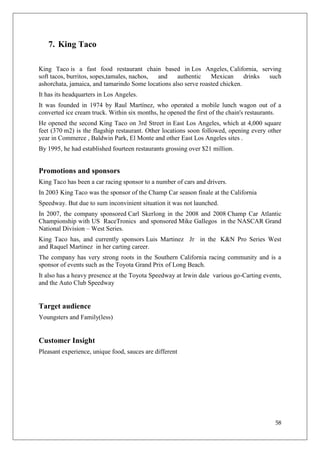 7. King Taco

King Taco is a fast food restaurant chain based in Los Angeles, California, serving
soft tacos, burritos, sopes,tamales, nachos, and    authentic    Mexican      drinks such
ashorchata, jamaica, and tamarindo Some locations also serve roasted chicken.
It has its headquarters in Los Angeles.
It was founded in 1974 by Raul Martínez, who operated a mobile lunch wagon out of a
converted ice cream truck. Within six months, he opened the first of the chain's restaurants.
He opened the second King Taco on 3rd Street in East Los Angeles, which at 4,000 square
feet (370 m2) is the flagship restaurant. Other locations soon followed, opening every other
year in Commerce , Baldwin Park, El Monte and other East Los Angeles sites .
By 1995, he had established fourteen restaurants grossing over $21 million.


Promotions and sponsors
King Taco has been a car racing sponsor to a number of cars and drivers.
In 2003 King Taco was the sponsor of the Champ Car season finale at the California
Speedway. But due to sum inconvinient situation it was not launched.
In 2007, the company sponsored Carl Skerlong in the 2008 and 2008 Champ Car Atlantic
Championship with US RaceTronics and sponsored Mike Gallegos in the NASCAR Grand
National Division – West Series.
King Taco has, and currently sponsors Luis Martinez Jr in the K&N Pro Series West
and Raquel Martinez in her carting career.
The company has very strong roots in the Southern California racing community and is a
sponsor of events such as the Toyota Grand Prix of Long Beach.
It also has a heavy presence at the Toyota Speedway at Irwin dale various go-Carting events,
and the Auto Club Speedway


Target audience
Youngsters and Family(less)


Customer Insight
Pleasant experience, unique food, sauces are different




                                                                                          58
 