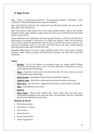 8. Baja Fresh

Baja Fresh is a chain of fast-casual Tex Mex restaurants founded          in Newbury     Park,
California in 1990 and headquartered in Cypress, California.
Baja Fresh Mexican Grill has been making all your Mexican favorites the way you like
them. BIG, fresh and delicious.
Baja Fresh famous flame grilled flavor and unique grilled tortillas. Add to that freshly-
prepared, quality meats, produce, unique salsas and you've got a bold and fresh menu built
just the way you like it
Chain emphasizes fresh ingredients, and each restaurant features a self-serve salsa bar.Won't
find freezers, can openers or microwaves in a Baja Fresh location, either. So get fired up.
You've found a place that understands what you like to eat and how you like to eat it. In a
processed, pre-heated world, we are here with bold flavors and fresh, mouth-watering
Mexican favorites done right. Be Bold, Be Fresh.
BrandMill helped them carve out a unique marketing niche with a wide variety of public
relations, media relations, pricing and promotional strategies and open three successful
restaurants.


Menu
   •   Burritos - All of our Burritos are prepared using our unique grilled tortillas.
       Customize your Burrito with a visit to our fresh Salsa Bar. All Burritos are served
       with complimentary tortilla chips.
   •   Tacos - Customize to your taste at our fresh Salsa Bar. All of our Tacos are served
       with complimentary tortilla chips.
   •   Baja Favorites - Quesadillas, Fajitas, Nachos and Chicken Taquitos.
   •   Salads & Soup - Made fresh to order and served with our delicious dressings.
   •   Kids' Faves - Served with rice, applesauce and a choice of juice, milk or soft drink.
   •   Sides - Great additions to any meal!
   •   Desserts
   •   Party Packs - They're fresh. They're big. They're good times and great food,
       conveniently packaged for use when and where you need them. Each one is delicious
       and of course made fresh to your order.
   Burritos & Bowls
       Diablo Shrimp Burrito
       Nacho Burrito -it's Spicy!
       Burrito Ultimo
       Burrito Mexicano
       Bean & Cheese Burrito
       Grilled Veggie Burrito


                                                                                               59
 