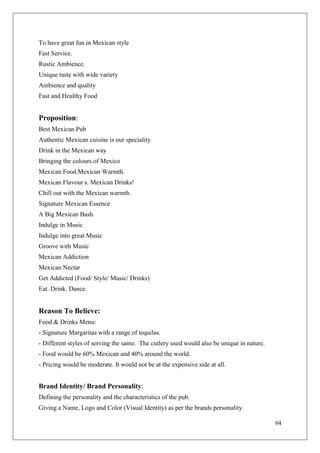 To have great fun in Mexican style
Fast Service.
Rustic Ambience.
Unique taste with wide variety
Ambience and quality
Fast and Healthy Food


Proposition:
Best Mexican Pub
Authentic Mexican cuisine is our speciality
Drink in the Mexican way
Bringing the colours of Mexico
Mexican Food.Mexican Warmth.
Mexican Flavour s. Mexican Drinks!
Chill out with the Mexican warmth.
Signature Mexican Essence
A Big Mexican Bash.
Indulge in Music
Indulge into great Music
Groove with Music
Mexican Addiction
Mexican Nectar
Get Addicted (Food/ Style/ Music/ Drinks)
Eat. Drink. Dance.


Reason To Believe:
Food & Drinks Menu:
- Signature Margaritas with a range of tequilas.
- Different styles of serving the same. The cutlery used would also be unique in nature.
- Food would be 60% Mexican and 40% around the world.
- Pricing would be moderate. It would not be at the expensive side at all.


Brand Identity/ Brand Personality:
Defining the personality and the characteristics of the pub.
Giving a Name, Logo and Color (Visual Identity) as per the brands personality.

                                                                                           64
 