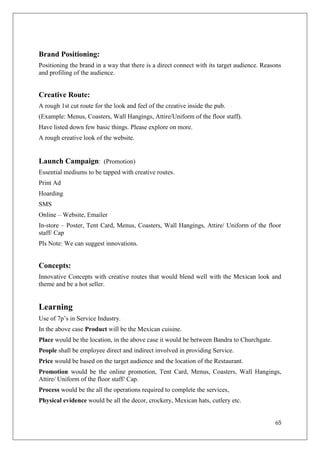 Brand Positioning:
Positioning the brand in a way that there is a direct connect with its target audience. Reasons
and profiling of the audience.


Creative Route:
A rough 1st cut route for the look and feel of the creative inside the pub.
(Example: Menus, Coasters, Wall Hangings, Attire/Uniform of the floor staff).
Have listed down few basic things. Please explore on more.
A rough creative look of the website.


Launch Campaign: (Promotion)
Essential mediums to be tapped with creative routes.
Print Ad
Hoarding
SMS
Online – Website, Emailer
In-store – Poster, Tent Card, Menus, Coasters, Wall Hangings, Attire/ Uniform of the floor
staff/ Cap
Pls Note: We can suggest innovations.


Concepts:
Innovative Concepts with creative routes that would blend well with the Mexican look and
theme and be a hot seller.


Learning
Use of 7p‘s in Service Industry.
In the above case Product will be the Mexican cuisine.
Place would be the location, in the above case it would be between Bandra to Churchgate.
People shall be employee direct and indirect involved in providing Service.
Price would be based on the target audience and the location of the Restaurant.
Promotion would be the online promotion, Tent Card, Menus, Coasters, Wall Hangings,
Attire/ Uniform of the floor staff/ Cap.
Process would be the all the operations required to complete the services,
Physical evidence would be all the decor, crockery, Mexican hats, cutlery etc.


                                                                                            65
 