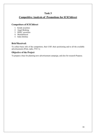 Task 3
         Competitive Analysis of Promotions for ICICIdirect

Competitors of ICICIdirect
   1.   Kotak securities
   2.   Angel Broking
   3.   HDFC securities
   4.   MotilalOswal
   5.   India Infoline


Brief Received:
To collect basic info of the competitors, their USP, their positioning and to all the available
advertisements (Print, radio, TVC‘s)
Objective of the Project
To prepare a base for planning new advertisement campaign, and also for research Purpose.




                                                                                            66
 