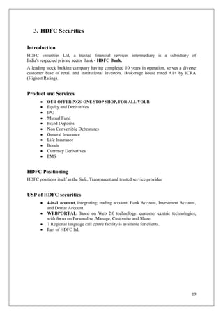 3. HDFC Securities

Introduction
HDFC securities Ltd, a trusted financial services intermediary is a subsidiary of
India's respected private sector Bank - HDFC Bank.
A leading stock broking company having completed 10 years in operation, serves a diverse
customer base of retail and institutional investors. Brokerage house rated A1+ by ICRA
(Highest Rating).


Product and Services
           OUR OFFERINGS' ONE STOP SHOP, FOR ALL YOUR
           Equity and Derivatives
           IPO
           Mutual Fund
           Fixed Deposits
           Non Convertible Debentures
           General Insurance
           Life Insurance
           Bonds
           Currency Derivatives
           PMS


HDFC Positioning
HDFC positions itself as the Safe, Transparent and trusted service provider


USP of HDFC securities
           4-in-1 account, integrating; trading account, Bank Account, Investment Account,
           and Demat Account.
           WEBPORTAL Based on Web 2.0 technology. customer centric technologies,
           with focus on Personalise ,Manage, Customise and Share.
           7 Regional language call centre facility is available for clients.
           Part of HDFC ltd.




                                                                                       69
 