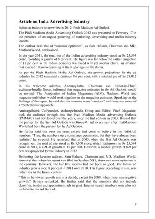 Article on India Advertising Industry
Indian ad industry to grow 9pc in 2012: Pitch Madison Ad Outlook
The Pitch Madison Media Advertising Outlook 2012 was presented on February 17 in
the presence of an august gathering of marketing, advertising and media industry
leaders.
The outlook was that of ―cautious optimism‖, as Sam Balsara, Chairman and MD,
Madison World, emphasised.
In the year 2011, the total pie of the Indian advertising industry stood at Rs 25,594
crore, recording a growth of 8 per cent. The figure was far below the earlier projection
of 17 per cent as the Indian economy was faced with yet another churn, an inflation
that touched 10 and weakening of the Rupee against the dollar.
As per the Pitch Madison Media Ad Outlook, the growth projections for the ad
industry for 2012 remained a cautious 8-9 per cent, with a total ad pie of Rs 28,013
crore.
In his welcome address, AnnuragBatra, Chairman and Editor-in-Chief,
exchange4media Group, informed that magazine estimates in the Ad Outlook would
be revised. The Association of Indian Magazines (AIM), Madison World and
magazine publishers would work together on the magazine estimates. Speaking on the
findings of the report, he said that the numbers were ―cautious‖ and there was more of
a ―protectionist approach‖.
AmitAgnihotri, Co-Founder, exchange4media Group and Editor, Pitch Magazine,
took the audience through how the Pitch Madison Media Advertising Outlook
(PMMAO) had developed over the years, since the first edition on 2003. He said that
the partner for the first Ad Outlook was GroupM, and every year after that Madison
World had been the partner for the Ad Outlook.
He further said that over the years people had come to believe in the PMMAO
numbers. ―True, the numbers were sometimes pessimistic, but they have always been
realistic,‖ he stressed. He remarked that in 2003, when the first Ad Outlook was
brought out, the total ad pie stood at Rs 9,300 crore, which had grown to Rs 25,594
crore in 2011, a CAGR growth of 15 per cent. However, a modest growth of 8-9 per
cent was projected for the industry in 2012.
Delivering the keynote address, Sam Balsara, Chairman and MD, Madison World,
remarked that when the report was filed in October 2011, there was more optimism in
the economy. However, the last five months had not been so good. The Indian ad
industry grew a mere 8 per cent in 2011 over 2010. This figure, according to him, was
rather low in the Indian content.
―This is the lowest growth rate in a decade, except for 2009, when there was negative
growth,‖ Balsara remarked. He further said that the numbers did not include
classified, tender and appointment ads in print. Internet search numbers were also not
included in the Ad Outlook.



                                                                                      7
 