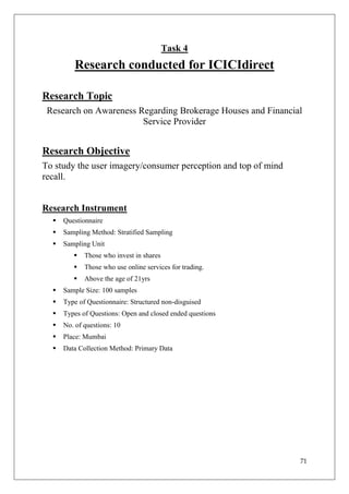 Task 4
         Research conducted for ICICIdirect

Research Topic
 Research on Awareness Regarding Brokerage Houses and Financial
                        Service Provider


Research Objective
To study the user imagery/consumer perception and top of mind
recall.


Research Instrument
     Questionnaire
     Sampling Method: Stratified Sampling
     Sampling Unit
            Those who invest in shares
            Those who use online services for trading.
            Above the age of 21yrs
     Sample Size: 100 samples
     Type of Questionnaire: Structured non-disguised
     Types of Questions: Open and closed ended questions
     No. of questions: 10
     Place: Mumbai
     Data Collection Method: Primary Data




                                                                71
 