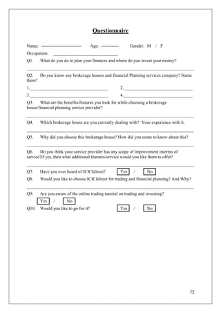 Questionnaire

Name: ---------------------------      Age: ------------         Gender: M   / F
Occupation:     _____________________________
Q1.     What do you do to plan your finances and where do you invest your money?
___________________________________________________________________________
Q2.   Do you know any brokerage houses and financial Planning services company? Name
them?
1.___________________________________                      2._______________________________
3.___________________________________                      4._______________________________
Q3.    What are the benefits/features you look for while choosing a brokerage
house/financial planning service provider?
___________________________________________________________________________
Q4.     Which brokerage house are you currently dealing with? Your experience with it.
___________________________________________________________________________
Q5.     Why did you choose this brokerage house? How did you come to know about this?
___________________________________________________________________________
Q6.    Do you think your service provider has any scope of improvement interms of
service?if yes, then what additional features/service would you like them to offer?
___________________________________________________________________________
Q7.     Have you ever heard of ICICIdirect?                Yes    /     No
Q8.     Would you like to choose ICICIdirect for trading and financial planning? And Why?
___________________________________________________________________________
Q9.     Are you aware of the online trading tutorial on trading and investing?
        Yes     /       No
Q10.    Would you like to go for it?                       Yes    /     No




                                                                                          72
 