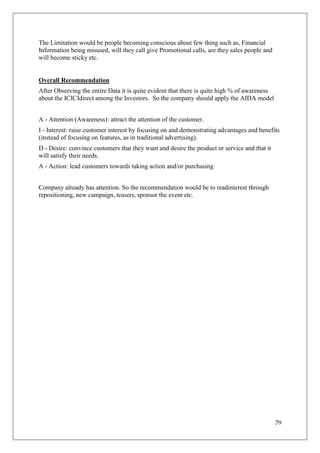 The Limitation would be people becoming conscious about few thing such as, Financial
Information being misused, will they call give Promotional calls, are they sales people and
will become sticky etc.


Overall Recommendation
After Observing the entire Data it is quite evident that there is quite high % of awareness
about the ICICIdirect among the Investors. So the company should apply the AIDA model


A - Attention (Awareness): attract the attention of the customer.
I - Interest: raise customer interest by focusing on and demonstrating advantages and benefits
(instead of focusing on features, as in traditional advertising).
D - Desire: convince customers that they want and desire the product or service and that it
will satisfy their needs.
A - Action: lead customers towards taking action and/or purchasing.


Company already has attention. So the recommendation would be to readinterest through
repositioning, new campaign, teasers, sponsor the event etc.




                                                                                              79
 