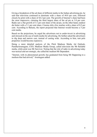 Giving a breakdown of the ad share of different media in the Indian advertising pie, he
said that television continued to dominate with a share of 44.8 per cent, followed
closely by print with a share of 42.2 per cent. The growth of Internet‘s share had been
the most impressive, claiming the third largest share of the ad pie at 3.8 per cent.
Radio saw a flat growth of 3.1 per cent share of the ad pie, on the other hand, outdoor
die better with a 5.1 per cent share. Cinema slid a few notches with a share of 0.5 per
cent. According to Balsara, the report projected that Internet would become a 5 per
cent media.
Based on the projections, he urged the advertisers not to under-invest in advertising
and stressed on the use of multi-media for advertising. He further asked the advertisers
to dig deep and narrow cast, instead of casting wide. According to him, tent pole
properties would become expensive.
Doing a more detailed analysis of the Pitch Madison Media Ad Outlook,
PunithaArumugam, CEO, Madison Media Group, called television the Mr Reliable
media, while print was Mr Survivor. Noting that the role of radio in advertising today
was tactical and not strategic, she called the medium Mr Dependent.
―Internet, with its phenomenal growth, has graduated from being Mr Happening to a
medium that had arrived,‖ Arumugam added.




                                                                                      8
 
