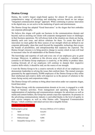 Dentsu Group
Dentsu, the world‘s largest single-brand agency for almost 40 years, provides a
comprehensive range of advertising and marketing services based on our unique
‖integrated communication design‖ approach. While continuing to pursue innovation
in the digital area, we are active in the marketing of sports and entertainment.
The Dentsu Group has adopted "Good Innovation." as the slogan that best embodies
our corporate philosophy.
We believe this slogan will guide our business in the communications domain and
beyond, such as assisting our clients with corporate management issues or challenges
in their business operations. We will always look at the situation our clients are facing,
identify each core issue, and deliver solutions for them. To create this kind of
innovation we must gather the three sources of our strength which are defined in our
corporate philosophy: ideas that reach beyond the imaginable, technology that crosses
the bounds of possibilities, and entrepreneurship that surpasses the expected. The
Dentsu Group's mission is to bring positive change to society which in turn will lead
to increased value for all stakeholders of the Dentsu Group.
The knowledge and expertise of each and every one of our employees give us great
leverage. Moreover, in addition to this diverse array of expertise, a valuable asset
common to all Dentsu Group employees is creativity, or the ability to produce ideas.
Looking forward, all of our employees will continue to sharpen their respective
creative skills which, it should be said, are the source of our strength.
I want the Dentsu Group to be a creative network in which all of our employees can
demonstrate leadership in solving the issues that confront them. The mutual synergies
generated by the approximately 20,000 employees of the Dentsu Group as they refine
their intellectual and creative skills will empower us in the pursuit of solutions to the
issues facing society and corporations today.
The Dentsu Group will continue to bring about innovation under our corporate slogan,
Good Innovation
The Dentsu Group, with the communications domain at its core, is engaged in a wide
range of business activities. From management and operating solutions to the
implementation of marketing and communications strategies for advertisers as well as
media and content holders, the Group has earned a top-class reputation. Its presence in
the advertising communications industry is unrivalled thanks to the level of quality in
each service category as well as what Dentsu calls ―Integrated Communication
Design,‖ which combines individual services into a tangible format.
Global Group Ranking
RankingAgency group                 Revenue (Millions of U.S. dollars)
1      WPP                          $16,053
2      Omnicom Group                13,873
3      PublicisGroupe               8,086
4      Interpublic Group of Cos.    7,015

                                                                                        9
 
