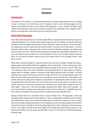 Amy Poole
                                             Unit 50 Task 3

                                             My Report

Introduction
The purpose of this report is to research Mixmag front and double page article because I am going
to have to interpret the information when I’m going to make my own Mixmag magazine.In this
report I will provide information such as Adam Whos? Biography . I must research Mixmags target
audience and important codes and conventions relating to the publishing of the magazine itself. I
will then conclude what I have found out at the end of the report.

Adam Who? Biography
Adam Who ?(Aka Adam Barton) born 19 December 1991 is a typical New Yorker who has a dream of
cracking the big time. The 20 year old has come along way since his childhood at Harlem which was
turbulent and full of tragedy due the fact his father died when Adam was young . This then forced a
rift between him and his mother due the fact she couldn’t maintain his care and welfare . This then
lead Adam Barton down along dark path and get involved in Brooklyn’s gangland by trying to sell
drugs to make ends meet . While this was happening his mother was suffering from depression. This
was now taking its toll on Adam as he was constantly in and out of the police station during his
teens. On one special occasion during a visit to the police station his life changed forever, hello
dance music!!!

While after not being charged for a specific incident that occurred on October 28 Adam was given a
golden opportunity by officer Willis who suggested that he should join “Urban Youth group” which
offered him an alternative choice to gangland activities through the art of music. At first Adam was
a bit sceptical of this as he wasn’t naturally a musically gifted person or who opened up freely to
people about his feelings. However, during one really heated argument with his mother he finally
decided to go to Urban Youth Club to channel his anger. Over the course of attending the youth club
Adam found and fell in love with dance music through the sounds he produced on the keyboard. He
further continued to build up his confidence and gradually he responded to certain situations, while
also gaining more technical skills in the art of dance music itself, to the surprise of everyone. One
specific open day at the youth club there was a performance in which Adam caught the eye of a
talent agent Tommy Cruz who was thoroughly impressed with Adams setlist that he played . He
then said that Adam could have the potential to be the next best thing and a worldwide super star
but in order to be signed to his particular label he needs more performing experience.

Taking on board what Cruz said Adam went to a local rundown club “The big Apple” which was
daunting and the audience were hard to please. So when a shaky Adam finished his setlist someone
said “Adam Who?” which has stuck with him today and this is what he has become known as. Adam
who has since been building up a profile in the underground clubs and slowly people have started to
notice he has talent, this leads to him finally getting signed by Cruz for achieving a certain popularity.
He has since begun to climb up the fame ladder with working with several high producers on his
debut Ep The Abyss, with sub songs such Who AM I?, Dance To The Beat for his forthcoming album
Coming of Age.




Page 1 of 5
 