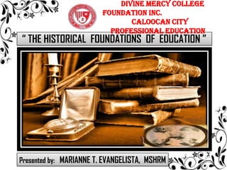 “ THE HISTORICAL FOUNDATIONS OF EDUCATION ”
DIVINE MERCY COLLEGE
FOUNDATION INC.
Caloocan City
Professional Education
Presented by: MARIANNE T. EVANGELISTA, MSHRM
 