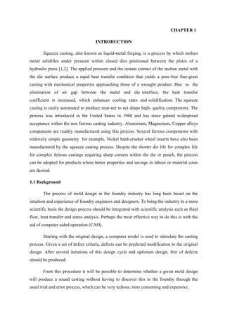 CHAPTER 1
INTRODUCTION
Squeeze casting, also known as liquid-metal forging, is a process by which molten
metal solidifies under pressure within closed dies positioned between the plates of a
hydraulic press [1,2]. The applied pressure and the instant contact of the molten metal with
the die surface produce a rapid heat transfer condition that yields a pore-free fine-grain
casting with mechanical properties approaching those of a wrought product. Due to the
elimination of air gap between the metal and die interface, the heat transfer
coefficient is increased, which enhances cooling rates and solidification. The squeeze
casting is easily automated to produce near-net to net shape high- quality components. The
process was introduced in the United States in 1960 and has since gained widespread
acceptance within the non ferrous casting industry. Aluminium, Magnesium, Copper alloys
components are readily manufactured using this process. Several ferrous components with
relatively simple geometry for example, Nickel hard-crusher wheel inserts have also been
manufactured by the squeeze casting process. Despite the shorter die life for complex life
for complex ferrous castings requiring sharp corners within the die or punch, the process
can be adopted for products where better properties and savings in labour or material costs
are desired.
1.1 Background
The process of mold design in the foundry industry has long been based on the
intuition and experience of foundry engineers and designers. To bring the industry to a more
scientific basis the design process should be integrated with scientific analysis such as fluid
flow, heat transfer and stress analysis. Perhaps the most effective way to do this is with the
aid of computer aided operation (CAO).
Starting with the original design, a computer model is used to stimulate the casting
process. Given a set of defect criteria, defects can be predicted modification to the original
design. After several iterations of this design cycle and optimum design, free of defects
should be produced.
From this procedure it will be possible to determine whether a given mold design
will produce a sound casting without having to discover this in the foundry through the
usual trial and error process, which can be very tedious, time consuming and expensive.
 