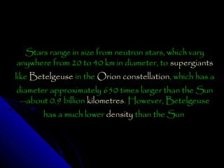 Stars range in size from neutron stars, which vary
anywhere from 20 to 40 km in diameter, to supergiants
like Betelgeuse in the Orion constellation, which has a
diameter approximately 650 times larger than the Sun
—about 0.9 billion kilometres. However, Betelgeuse
has a much lower density than the Sun

 