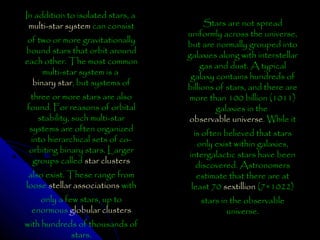 In addition to isolated stars, a
multi-star system can consist
of two or more gravitationally
bound stars that orbit around
each other. The most common
multi-star system is a
binary star, but systems of
three or more stars are also
found. For reasons of orbital
stability, such multi-star
systems are often organized
into hierarchical sets of coorbiting binary stars. Larger
groups called star clusters
also exist. These range from
loose stellar associations with
only a few stars, up to
enormous globular clusters
with hundreds of thousands of
stars.

Stars are not spread
uniformly across the universe,
but are normally grouped into
galaxies along with interstellar
gas and dust. A typical
galaxy contains hundreds of
billions of stars, and there are
more than 100 billion (1011)
galaxies in the
observable universe. While it
is often believed that stars
only exist within galaxies,
intergalactic stars have been
discovered. Astronomers
estimate that there are at
least 70 sextillion (7×1022)
stars in the observable
universe.

 