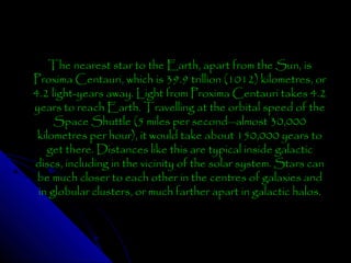 The nearest star to the Earth, apart from the Sun, is
Proxima Centauri, which is 39.9 trillion (1012) kilometres, or
4.2 light-years away. Light from Proxima Centauri takes 4.2
years to reach Earth. Travelling at the orbital speed of the
Space Shuttle (5 miles per second—almost 30,000
kilometres per hour), it would take about 150,000 years to
get there. Distances like this are typical inside galactic
discs, including in the vicinity of the solar system. Stars can
be much closer to each other in the centres of galaxies and
in globular clusters, or much farther apart in galactic halos.

 