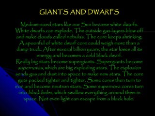GIANTS AND DWARFS
Medium-sized stars like our Sun become white dwarfs.
White dwarfs can explode. The outside gas layers blow off
and make clouds called nebulas. The core keeps shrinking.
A spoonful of white dwarf core could weigh more than a
dump truck. After several billion years, the star loses all its
energy and becomes a cold black dwarf.
Really big stars become supergiants. Supergiants become
supernovas, which are big exploding stars. The explosion
sends gas and dust into space to make new stars. The core
gets packed tighter and tighter. Some cores then turn to
iron and become neutron stars. Some supernova cores turn
into black holes, which swallow everything around them in
space. Not even light can escape from a black hole.

 