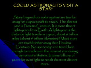 COULD ASTRONAUTS VISIT A
STAR?

Stars beyond our solar system are too far
away for a spacecraft to reach. The closest
star is Proxima Centauri. It is more than 4
light-years from Earth. A light-year is the
distance light travels in a year, about 6 trillion
miles (about 9 trillion kilometers) Most stars
are much farther away than Proxima
Centauri. No spaceship can travel fast
enough to reach even the nearest star during
an astronaut’s lifetime. It takes billions of
years for even light to reach the most distant
stars.

 