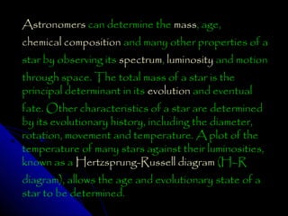 Astronomers can determine the mass, age,
chemical composition and many other properties of a
star by observing its spectrum, luminosity and motion
through space. The total mass of a star is the
principal determinant in its evolution and eventual

fate. Other characteristics of a star are determined
by its evolutionary history, including the diameter,
rotation, movement and temperature. A plot of the
temperature of many stars against their luminosities,
known as a Hertzsprung-Russell diagram (H–R
diagram), allows the age and evolutionary state of a
star to be determined.

 