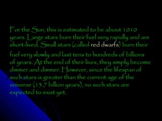 For the Sun, this is estimated to be about 1010
years. Large stars burn their fuel very rapidly and are
short-lived. Small stars (called red dwarfs) burn their
fuel very slowly and last tens to hundreds of billions
of years. At the end of their lives, they simply become
dimmer and dimmer. However, since the lifespan of
such stars is greater than the current age of the
universe (13.7 billion years), no such stars are
expected to exist yet.

 