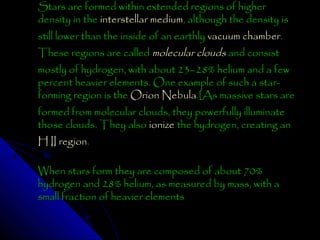 Stars are formed within extended regions of higher
density in the interstellar medium, although the density is
still lower than the inside of an earthly vacuum chamber.
These regions are called molecular clouds and consist

mostly of hydrogen, with about 23–28% helium and a few
percent heavier elements. One example of such a starforming region is the Orion Nebula.[As massive stars are
formed from molecular clouds, they powerfully illuminate
those clouds. They also ionize the hydrogen, creating an
H II region.

When stars form they are composed of about 70%
hydrogen and 28% helium, as measured by mass, with a
small fraction of heavier elements

 