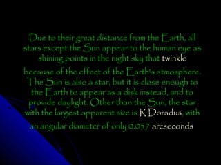 Due to their great distance from the Earth, all
stars except the Sun appear to the human eye as
shining points in the night sky that twinkle
because of the effect of the Earth's atmosphere.
The Sun is also a star, but it is close enough to
the Earth to appear as a disk instead, and to
provide daylight. Other than the Sun, the star
with the largest apparent size is R Doradus, with
an angular diameter of only 0.057 arcseconds

 