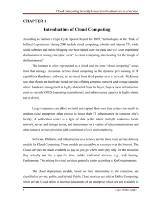 Cloud Computing Security Issues in Infrastructure as a Service
1 Dept. Of ISE, SJBIT
CHAPTER 1
Introduction of Cloud Computing
According to Gartner’s Hype Cycle Special Report for 2009, “technologies at the ‘Peak of
Inflated Expectations’ during 2009 include cloud computing, e-books and Internet TV, while
social software and micro blogging site have tipped over the peak and will soon experience
disillusionment among enterprise users”. Is cloud computing also heading for the trough of
disillusionment?
The Internet is often represented as a cloud and the term “cloud computing” arises
from that analogy. Accenture defines cloud computing as the dynamic provisioning of IT
capabilities (hardware, software, or services) from third parties over a network. McKinsey
says that clouds are hardware-based services offering compute, network and storage capacity
where: hardware management is highly abstracted from the buyer; buyers incur infrastructure
costs as variable OPEX [operating expenditures]; and infrastructure capacity is highly elastic
(up or down).
Large companies can afford to build and expand their own data centers but small- to
medium-sized enterprises often choose to house their IT infrastructure in someone else’s
facility. A collocation center is a type of data center where multiple customers locate
network, server and storage assets, and interconnect to a variety of telecommunications and
other network service providers with a minimum of cost and complexity.
Software, Platform, and Infrastructure as a Service are the three main service delivery
models for Cloud Computing. Those models are accessible as a service over the Internet. The
Cloud services are made available as pay-as-you-go where users pay only for the resources
they actually use for a specific time, unlike traditional services, e.g., web hosting.
Furthermore, The pricing for cloud services generally varies according to QoS requirements.
The cloud deployment models, based on their relationship to the enterprise, are
classified to private, public, and hybrid. Public Cloud services are sold as Utility Computing,
while private Cloud refers to internal datacenters of an enterprise which are not available to
 