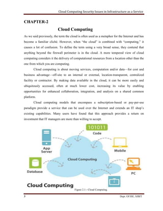 Cloud Computing Security Issues in Infrastructure as a Service
3 Dept. Of ISE, SJBIT
CHAPTER-2
Cloud Computing
As we said previously, the term the cloud is often used as a metaphor for the Internet and has
become a familiar cliché. However, when “the cloud” is combined with “computing,” it
causes a lot of confusion. To define the term using a very broad sense, they contend that
anything beyond the firewall perimeter is in the cloud. A more tempered view of cloud
computing considers it the delivery of computational resources from a location other than the
one from which you are computing.
Cloud computing is about moving services, computation and/or data—for cost and
business advantage—off-site to an internal or external, location-transparent, centralized
facility or contractor. By making data available in the cloud, it can be more easily and
ubiquitously accessed, often at much lower cost, increasing its value by enabling
opportunities for enhanced collaboration, integration, and analysis on a shared common
platform.
Cloud computing models that encompass a subscription-based or pay-per-use
paradigm provide a service that can be used over the Internet and extends an IT shop’s
existing capabilities. Many users have found that this approach provides a return on
investment that IT managers are more than willing to accept.
Figure 2.1:- Cloud Computing.
 