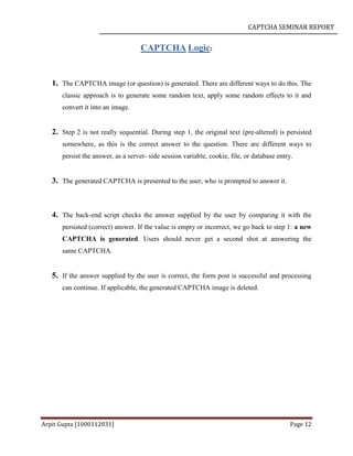 CAPTCHA SEMINAR REPORT
Arpit Gupta [1000112031] Page 12
CAPTCHA Logic:
1. The CAPTCHA image (or question) is generated. There are different ways to do this. The
classic approach is to generate some random text, apply some random effects to it and
convert it into an image.
2. Step 2 is not really sequential. During step 1, the original text (pre-altered) is persisted
somewhere, as this is the correct answer to the question. There are different ways to
persist the answer, as a server- side session variable, cookie, file, or database entry.
3. The generated CAPTCHA is presented to the user, who is prompted to answer it.
4. The back-end script checks the answer supplied by the user by comparing it with the
persisted (correct) answer. If the value is empty or incorrect, we go back to step 1: a new
CAPTCHA is generated. Users should never get a second shot at answering the
same CAPTCHA.
5. If the answer supplied by the user is correct, the form post is successful and processing
can continue. If applicable, the generated CAPTCHA image is deleted.
 